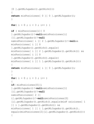 [0 ].getMiJugador().getNick()))
{
return misPosiciones[ 0 ][ 0 ].getMiJugador();
}
for( i = 0 ; i < 3 ; i++ ) {
if ( misPosiciones[i][ 0
].getMiJugador()!=null&&misPosiciones[i]
[1].getMiJugador()!=null
&&misPosiciones[ i ][ 2 ].getMiJugador()!=null&&
misPosiciones[ i ][ 0
].getMiJugador().getNick().equals(
misPosiciones[ i ][ 2 ].getMiJugador().getNick()) &&
misPosiciones[ i ][ 0
].getMiJugador().getNick().equals(
misPosiciones[ i ][ 1 ].getMiJugador().getNick()))
{
return misPosiciones[ i ][ 0 ].getMiJugador();
}
}
for( i = 0 ; i < 3 ; i++ )
{
if( misPosiciones[0][i
].getMiJugador()!=null&&misPosiciones[1]
[i].getMiJugador()!=null
&&misPosiciones[ 2 ][
i].getMiJugador()!=null&&misPosiciones[0]
[i].getMiJugador().getNick().equals(misP osiciones[ 1
][ i ].getMiJugador().getNick()) &&
misPosiciones[ 1 ][ i ].getMiJugador().getNick().
equals(misPosiciones[2][i].getMiJugador().getNick()))
{
 