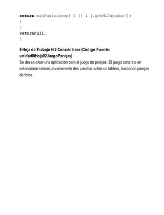 return misPosiciones[ 0 ][ i ].getMiJugador();
}
}
returnnull;
}
5 Hoja de Trabajo N.2 Concéntrese (Código Fuente:
unidadIIIHoja02JuegoParejas)
Se desea crear una aplicación para el juego de parejas. El juego consiste en
seleccionar consecutivamenente dos casillas sobre un tablero, buscando parejas
de fotos.
 