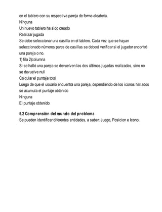 en el tablero con su respectiva pareja de forma aleatoria.
Ninguna
Un nuevo tablero ha sido creado
Realizar jugada
Se debe seleccionar una casilla en el tablero. Cada vez que se hayan
seleccionado números pares de casillas se deberá verificar si el jugador encontró
una pareja o no.
1) fila 2)columna
Si se halló una pareja se devuelven las dos últimas jugadas realizadas, sino no
se devuelve null
Calcular el puntaje total
Luego de que el usuario encuentra una pareja, dependiendo de los iconos hallados
se acumula el puntaje obtenido
Ninguna
El puntaje obtenido
5.2 Comprensión del mundo del problema
Se pueden identificar diferentes entidades, a saber: Juego, Posicion e Icono.
 