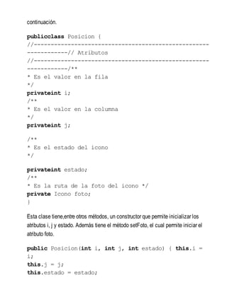 continuación.
publicclass Posicion {
//----------------------------------------------------
------------// Atributos
//----------------------------------------------------
------------/**
* Es el valor en la fila
*/
privateint i;
/**
* Es el valor en la columna
*/
privateint j;
/**
* Es el estado del icono
*/
privateint estado;
/**
* Es la ruta de la foto del icono */
private Icono foto;
}
Esta clase tiene,entre otros métodos, un constructor que permite inicializar los
atributos i, j y estado. Además tiene el método setFoto, el cual permite iniciar el
atributo foto.
public Posicion(int i, int j, int estado) { this.i =
i;
this.j = j;
this.estado = estado;
 