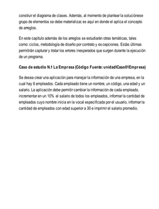 construir el diagrama de clases. Además, al momento de plantear la soluciónese
grupo de elementos se debe materializar, es aquí en donde el aplica el concepto
de arreglos.
En este capítulo además de los arreglos se estudiarán otras temáticas, tales
como: ciclos, metodología de diseño por contrato y excepciones. Estás últimas
permitirán capturar y tratar los errores inesperados que surgen durante la ejecución
de un programa.
Caso de estudio N.1 La Empresa (Código Fuente: unidadICaso01Empresa)
Se desea crear una aplicación para manejar la información de una empresa, en la
cual hay 6 empleados. Cada empleado tiene un nombre, un código, una edad y un
salario. La aplicación debe permitir cambiar la información de cada empleado,
incrementar en un 10% el salario de todos los empleados, informar la cantidad de
empleados cuyo nombre inicia en la vocal especificada por el usuario, informar la
cantidad de empleados con edad superior a 30 e imprimir el salario promedio.
 