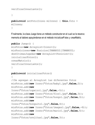 verificarInvariante();
}
publicvoid setFoto(Icono miIcono) { this.foto =
miIcono;
}
Finalmente, la clase Juego tiene un método constructor en el cual se le reserva
memoria al tablero apoyándonse en el método inicializarFotos y crearMatriz.
public Juego() {
misFotos=new ArrayList<Icono>();
misPosiciones=new Posicion[TAMANIO][TAMANIO];
dosUltimasJugadas=new ArrayList<Posicion>();
inicializarFotos();
crearMatriz();
verificarInvariante();
}
publicvoid inicializarFotos()
{
//Se agregan al ArrayList las diferentes fotos
misFotos.add(new Icono("fotos/baby1.jpg",false,2));
misFotos.add(new
Icono("fotos/cupeiro1.jpg",false,-5));
misFotos.add(new Icono("fotos/flor1.jpg",false,3));
misFotos.add(new Icono("fotos/hongo1.jpg",false,3));
misFotos.add(new
Icono("fotos/honguito1.jpg",false,4));
misFotos.add(new Icono("fotos/images1.jpg",false,-8));
misFotos.add(new Icono("fotos/mario1.jpg",false,5));
misFotos.add(new
Icono("fotos/orejitas1.jpg",false,3));
 