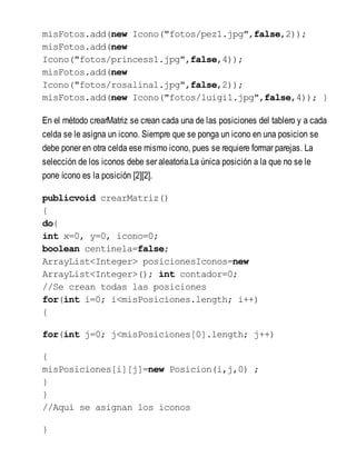 misFotos.add(new Icono("fotos/pez1.jpg",false,2));
misFotos.add(new
Icono("fotos/princess1.jpg",false,4));
misFotos.add(new
Icono("fotos/rosalina1.jpg",false,2));
misFotos.add(new Icono("fotos/luigi1.jpg",false,4)); }
En el método crearMatriz se crean cada una de las posiciones del tablero y a cada
celda se le asigna un icono. Siempre que se ponga un icono en una posicion se
debe poner en otra celda ese mismo icono, pues se requiere formar parejas. La
selección de los iconos debe ser aleatoria.La única posición a la que no se le
pone ícono es la posición [2][2].
publicvoid crearMatriz()
{
do{
int x=0, y=0, icono=0;
boolean centinela=false;
ArrayList<Integer> posicionesIconos=new
ArrayList<Integer>(); int contador=0;
//Se crean todas las posiciones
for(int i=0; i<misPosiciones.length; i++)
{
for(int j=0; j<misPosiciones[0].length; j++)
{
misPosiciones[i][j]=new Posicion(i,j,0) ;
}
}
//Aqui se asignan los iconos
}
 