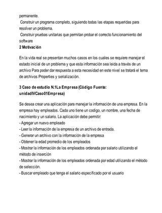 permanente.
Construir un programa completo, siguiendo todas las etapas requeridas para
resolver un problema.
Construir pruebas unitarias que permitan probar el correcto funcionamiento del
software
2 Motivación
En la vida real se presentan muchos casos en los cuales se requiere manejar el
estado inicial de un problema y que esta información sea leida a través de un
archivo Para poder dar respuesta a esta necesidad en este nivel se tratará el tema
de archivos Properties y serialización.
3 Caso de estudio N.1La Empresa (Código Fuente:
unidadIVCaso01Empresa)
Se desea crear una aplicación para manejar la información de una empresa. En la
empresa hay empleados. Cada uno tiene un codigo, un nombre, una fecha de
nacimiento y un salario. La aplicación debe permitir:
- Agregar un nuevo empleado
- Leer la información de la empresa de un archivo de entrada.
- Generar un archivo con la información de la empresa
- Obtener la edad promedio de los empleados
- Mostrar la información de los empleados ordenada por salario utilizando el
método de inserción
- Mostrar la información de los empleados ordenada por edad utilizando el método
de selección.
- Buscar empleado que tenga el salario especificado por el usuario
 