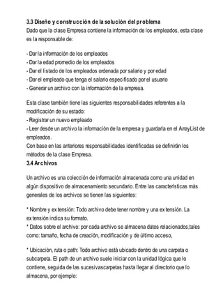 3.3 Diseño y construcción de la solución del problema
Dado que la clase Empresa contiene la información de los empleados, esta clase
es la responsable de:
- Dar la información de los empleados
- Dar la edad promedio de los empleados
- Dar el listado de los empleados ordenada por salario y por edad
- Dar el empleado que tenga el salario especificado por el usuario
- Generar un archivo con la información de la empresa.
Esta clase también tiene las siguientes responsabilidades referentes a la
modificación de su estado:
- Registrar un nuevo empleado
- Leer desde un archivo la información de la empresa y guardarla en el ArrayList de
empleados.
Con base en las anteriores responsabilidades identificadas se definirán los
métodos de la clase Empresa.
3.4 Archivos
Un archivo es una colección de información almacenada como una unidad en
algún dispositivo de almacenamiento secundario. Entre las características más
generales de los archivos se tienen las siguientes:
* Nombre y extensión: Todo archivo debe tener nombre y una extensión. La
extensión indica su formato.
* Datos sobre el archivo: por cada archivo se almacena datos relacionados,tales
como: tamaño, fecha de creación, modificación y de último acceso,
* Ubicación, ruta o path: Todo archivo está ubicado dentro de una carpeta o
subcarpeta. El path de un archivo suele iniciar con la unidad lógica que lo
contiene, seguida de las sucesivascarpetas hasta llegar al directorio que lo
almacena, por ejemplo:
 