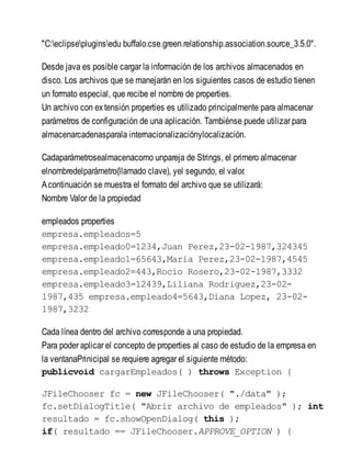 "C:eclipsepluginsedu buffalo.cse.green.relationship.association.source_3.5.0".
Desde java es posible cargar la información de los archivos almacenados en
disco. Los archivos que se manejarán en los siguientes casos de estudio tienen
un formato especial, que recibe el nombre de properties.
Un archivo con extensión properties es utilizado principalmente para almacenar
parámetros de configuración de una aplicación. Tambiénse puede utilizar para
almacenarcadenasparala internacionalizaciónylocalización.
Cadaparámetrosealmacenacomo unpareja de Strings, el primero almacenar
elnombredelparámetro(llamado clave), yel segundo, el valor.
Acontinuación se muestra el formato del archivo que se utilizará:
Nombre Valor de la propiedad
empleados properties
empresa.empleados=5
empresa.empleado0=1234,Juan Perez,23-02-1987,324345
empresa.empleado1=65643,Maria Perez,23-02-1987,4545
empresa.empleado2=443,Rocio Rosero,23-02-1987,3332
empresa.empleado3=12439,Liliana Rodriguez,23-02-
1987,435 empresa.empleado4=5643,Diana Lopez, 23-02-
1987,3232
Cada línea dentro del archivo corresponde a una propiedad.
Para poder aplicar el concepto de properties al caso de estudio de la empresa en
la ventanaPrinicipal se requiere agregar el siguiente método:
publicvoid cargarEmpleados( ) throws Exception {
JFileChooser fc = new JFileChooser( "./data" );
fc.setDialogTitle( "Abrir archivo de empleados" ); int
resultado = fc.showOpenDialog( this );
if( resultado == JFileChooser.APPROVE_OPTION ) {
 