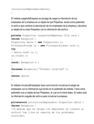 inicializarEmpleados(datos);
}
El método cargarInfoEmpresa se encarga de cargar la información de los
empleados de la empresa en un objeto de tipo Properties, recibe como parámetro
el archivo que contiene la descripción de los empleados de la empresa y devuelve
un objeto de la clase Properties con la información del archivo.
private Properties cargarInfoEmpresa( File arch )
throws Exception {
Properties datos = new Properties( );
FileInputStream in = new FileInputStream( arch );
try
{ datos.load( in );
in.close( );
}
catch( Exception e )
{
thrownew Exception( "Formato inválido" );
}
return datos;
}
El método inicializarEmpleados tiene como función inicializar el arreglo de
empleados con la información que recibe en el parámetro de entrada. Tiene como
parámetro una un objeto de tipo Properties, al cual se le llamó datos. En datos está
la información cargada del archivo para inicializar la empresa.
privatevoid inicializarEmpleados( Properties datos )
throws Exception {
//A medida que se cargan los empleados se llenará un
archivo log //con el reporte de los problemas
ocurridos.
 