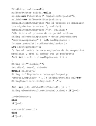 FileWriter salida=null;
BufferedWriter salida1=null;
salida=new FileWriter("./data/logCarga.txt");
salida1=new BufferedWriter(salida);
copiarLineaEnArchivoLog("En el proceso se generaron
los siguientes errores: ", salida1);
copiarLineaEnArchivoLog("n", salida1);
//Se inicia el proceso de carga del archivo
String strNumeroEmpleados = datos.getProperty(
"empresa.empleados" ); int maxEmpleados =
Integer.parseInt( strNumeroEmpleados );
int idConfirmacion=0;
// Lee el nombre de cada empleados de la respectiva
propiedad y crea el objeto que lo representa
for( int i = 0; i < maxEmpleados; i++ )
{
String id="",nombre="";
int dia=0, mes=0, anio=0;
double salario=0;
String infoEmpleado = datos.getProperty(
"empresa.empleado" + i ); StringTokenizer st2=new
StringTokenizer(infoEmpleado,"-,");
for (int j=0; st2.hasMoreTokens(); j++) {
String elemento=st2.nextToken().trim(); if(j==0)
id=(elemento);
else
if(j==1)
nombre=(elemento);
else
if(j==2)
 