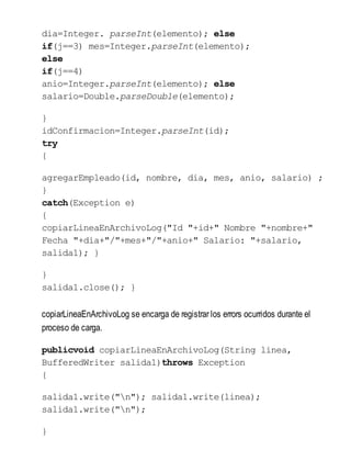 dia=Integer. parseInt(elemento); else
if(j==3) mes=Integer.parseInt(elemento);
else
if(j==4)
anio=Integer.parseInt(elemento); else
salario=Double.parseDouble(elemento);
}
idConfirmacion=Integer.parseInt(id);
try
{
agregarEmpleado(id, nombre, dia, mes, anio, salario) ;
}
catch(Exception e)
{
copiarLineaEnArchivoLog("Id "+id+" Nombre "+nombre+"
Fecha "+dia+"/"+mes+"/"+anio+" Salario: "+salario,
salida1); }
}
salida1.close(); }
copiarLineaEnArchivoLog se encarga de registrar los errors ocurridos durante el
proceso de carga.
publicvoid copiarLineaEnArchivoLog(String linea,
BufferedWriter salida1)throws Exception
{
salida1.write("n"); salida1.write(linea);
salida1.write("n");
}
 