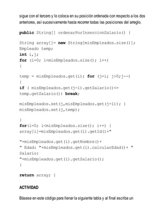 sigue con el tercero y lo coloca en su posición ordenada con respecto a los dos
anteriores, así sucesivamente hasta recorrer todas las posiciones del arreglo.
public String[] ordenarPorInsercionSalario() {
String array[]= new String[misEmpleados.size()];
Empleado temp;
int i,j;
for (i=0; i<misEmpleados.size(); i++)
{
temp = misEmpleados.get(i); for (j=i; j>0;j--)
{
if ( misEmpleados.get(j-1).getSalario()<=
temp.getSalario()) break;
misEmpleados.set(j,misEmpleados.get(j-1)); }
misEmpleados.set(j,temp);
}
for(i=0; i<misEmpleados.size(); i++) {
array[i]=misEmpleados.get(i).getId()+"
"+misEmpleados.get(i).getNombre()+
" Edad: "+misEmpleados.get(i).calcularEdad()+ "
Salario:
"+misEmpleados.get(i).getSalario();
}
return array; }
ACTIVIDAD
Básese en este código para llenar la siguiente tabla y al final escriba un
 