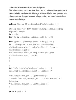comentario en torno a cómo funciona el algoritmo.
Otro método muy conocido es el de Selección, el cual consiste en encontrar el
menor de todos los elementos del arreglo e intercambiarlo con el que está en la
primera posición. Luego el segundo más pequeño, y así sucesivamente hasta
ordenar todo el arreglo
public String [] ordenarEdadPorSeleccion() {
String array[]= new String[misEmpleados.size()];
Empleado temp;
int i,j;
for (i=0; i<misEmpleados.size()-1; i++) {
for (j=i+1; j<misEmpleados.size();j++) {
if ( misEmpleados.get(i).calcularEdad()>
misEmpleados.get(j).calcularEdad()) {temp =
misEmpleados.get(i);
misEmpleados.set(i,misEmpleados.get(j));
misEmpleados.set(j,temp);
}
}
}
for(i=0; i<misEmpleados.size(); i++) {
array[i]=misEmpleados.get(i).getId()+"
"+misEmpleados.get(i).getNombre()+
" Edad: "+misEmpleados.get(i).calcularEdad()+ "
Salario:
"+misEmpleados.get(i).getSalario();
}
return array; }
 