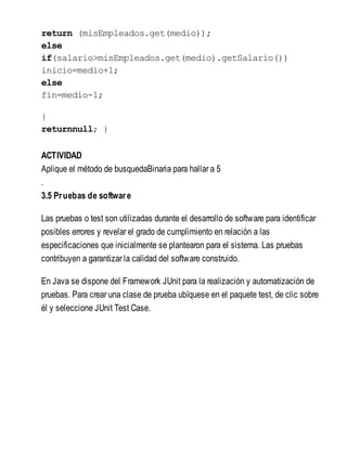 return (misEmpleados.get(medio));
else
if(salario>misEmpleados.get(medio).getSalario())
inicio=medio+1;
else
fin=medio-1;
}
returnnull; }
ACTIVIDAD
Aplique el método de busquedaBinaria para hallar a 5
.
3.5 Pruebas de software
Las pruebas o test son utilizadas durante el desarrollo de software para identificar
posibles errores y revelar el grado de cumplimiento en relación a las
especificaciones que inicialmente se plantearon para el sistema. Las pruebas
contribuyen a garantizar la calidad del software construido.
En Java se dispone del Framework JUnit para la realización y automatización de
pruebas. Para crear una clase de prueba ubíquese en el paquete test, de clic sobre
él y seleccione JUnit Test Case.
 