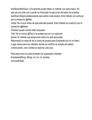 tearDownAfterClass: Únicamente puede haber un método con esta marca. Se
ejecuta una sóla vez cuando ha finalizado la ejecución de todas las pruebas.
tearDown:Seejecutadespuésde ejecutarse cada prueba. Este método se sustituye
por la anotación @After.
setUp: Se invoca antes de ejecutarcada prueba. Este método se sustituyó por la
anotación @Before
También puede usarse otras etiquetas:
Test: Se le coloca @Test a la prueba que se va a ejecutar
Ignore: El método que tenga esta marca no será ejecutado.
Retomando la creación de la clase de prueba para Empleado de clic en Next.
Luego seleccione los métodos donde se modifica el estado del objeto:
constructores, set o donde se realicen cálculos.
Para este caso se seleccionarán los siguientes métodos:
Empleado(String, String, int, int, int, double)
calcularEdad()
 