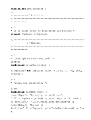publicclass EmpleadoTest {
//----------------------------------------------------
------------// Atributos
//----------------------------------------------------
------------
/**
* Es la clase donde se realizarán las pruebas */
private Empleado miEmpleado;
//----------------------------------------------------
------------// Métodos
//----------------------------------------------------
------------
/**
* Construye un nuevo empleado */
@Before
publicvoid setupEscenario1( ) {
miEmpleado= new Empleado("123", "luis", 23, 02, 1980,
5000000); }
/**
* Prueba del constructor */
@Test
publicvoid testEmpleado() {
assertEquals( "El codigo es inválido.",
"123",miEmpleado.getId() ); assertEquals( "El nombre
es inválido.", "luis",miEmpleado.getNombre() );
assertEquals( "El dia es
inválido.",23,miEmpleado.getMiFechaNacimiento().getDia
);
 