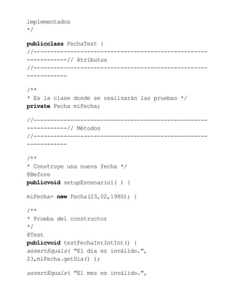 implementados
*/
publicclass FechaTest {
//----------------------------------------------------
------------// Atributos
//----------------------------------------------------
------------
/**
* Es la clase donde se realizarán las pruebas */
private Fecha miFecha;
//----------------------------------------------------
------------// Métodos
//----------------------------------------------------
------------
/**
* Construye una nueva fecha */
@Before
publicvoid setupEscenario1( ) {
miFecha= new Fecha(23,02,1980); }
/**
* Prueba del constructor
*/
@Test
publicvoid testFechaIntIntInt() {
assertEquals( "El dia es inválido.",
23,miFecha.getDia() );
assertEquals( "El mes es inválido.",
 