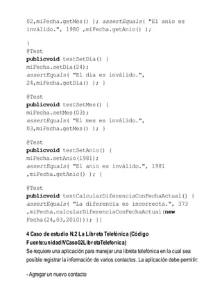 02,miFecha.getMes() ); assertEquals( "El anio es
inválido.", 1980 ,miFecha.getAnio() );
}
@Test
publicvoid testSetDia() {
miFecha.setDia(24);
assertEquals( "El dia es inválido.",
24,miFecha.getDia() ); }
@Test
publicvoid testSetMes() {
miFecha.setMes(03);
assertEquals( "El mes es inválido.",
03,miFecha.getMes() ); }
@Test
publicvoid testSetAnio() {
miFecha.setAnio(1981);
assertEquals( "El anio es inválido.", 1981
,miFecha.getAnio() ); }
@Test
publicvoid testCalcularDiferenciaConFechaActual() {
assertEquals( "La diferencia es incorrecta.", 373
,miFecha.calcularDiferenciaConFechaActual(new
Fecha(24,03,2010))); }}
4 Caso de estudio N.2 La Libreta Telefónica (Código
Fuente:unidadIVCaso02LibretaTelefonica)
Se requiere una aplicación para manejar una libreta telefónica en la cual sea
posible registrar la información de varios contactos. La aplicación debe permitir:
- Agregar un nuevo contacto
 