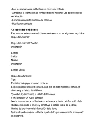 - Leer la información de la libreta de un archivo de entrada.
- Almacenar la información de forma persistente haciendo uso del concepto de
serialización.
- Eliminar un contacto indicando su posición
- Modificar un contacto
4.1 Requisitos funcionales
Para resolver este caso de estudio nos centraremos en los siguientes requisitos:
Requisito funcional 1
Requisito funcional 2 Nombre
Descripción
Entrada
Salida
Nombre
Descripción
Entrada Salida
Requisito no funcional
Tipo:
Persistencia Agregar un nuevo contacto
Se debe agregar un nuevo contacto, para ello se debe ingresar el nombre, la
dirección y el listado de teléfonos
1) nombre, 2) dirección 3) el listado de teléfonos
Se ha agregado un nuevo contacto
Leer la información de la libreta de un archivo de entrada. La información de la
libreta se lee desde el archivo y constituye el estado inicial de la libreta
Nombre del archivo con la información de la libreta
Se inicializó el estado de la libreta, a partir de lo que se encontraba almacenado
en el archivo.
 