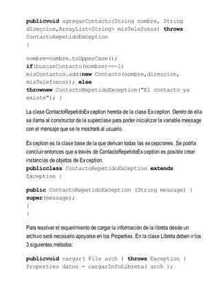 publicvoid agregarContacto(String nombre, String
direccion,ArrayList<String> misTelefonos) throws
ContactoRepetidoException
{
nombre=nombre.toUpperCase();
if(buscarContacto(nombre)==-1)
misContactos.add(new Contacto(nombre,direccion,
misTelefonos)); else
thrownew ContactoRepetidoException("El contacto ya
existe"); }
La clase ContactoRepetidoException hereda de la clase Exception. Dentro de ella
se llama al constructor de la superclase para poder inicializar la variable message
con el mensaje que se le mostrará al usuario.
Exception es la clase base de la que derivan todas las excepciones. Se podría
concluir entonces que a través de ContactoRepetidoException es posible crear
instancias de objetos de Exception.
publicclass ContactoRepetidoException extends
Exception {
public ContactoRepetidoException (String message) {
super(message);
}
}
Para resolver el requerimiento de cargar la información de la libreta desde un
archivo será necesario apoyarse en los Properties. En la clase Libreta deben ir los
3 siguientes métodos:
publicvoid cargar( File arch ) throws Exception {
Properties datos = cargarInfoLibreta( arch );
 