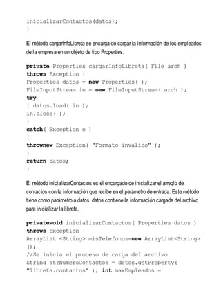 inicializarContactos(datos);
}
El método cargarInfoLibreta se encarga de cargar la información de los empleados
de la empresa en un objeto de tipo Properties.
private Properties cargarInfoLibreta( File arch )
throws Exception {
Properties datos = new Properties( );
FileInputStream in = new FileInputStream( arch );
try
{ datos.load( in );
in.close( );
}
catch( Exception e )
{
thrownew Exception( "Formato inválido" );
}
return datos;
}
El método inicializarContactos es el encargado de inicializar el arreglo de
contactos con la información que recibe en el parámetro de entrada. Este método
tiene como parámetro a datos. datos contiene la información cargada del archivo
para inicializar la libreta.
privatevoid inicializarContactos( Properties datos )
throws Exception {
ArrayList <String> misTelefonos=new ArrayList<String>
();
//Se inicia el proceso de carga del archivo
String strNumeroContactos = datos.getProperty(
"libreta.contactos" ); int maxEmpleados =
 