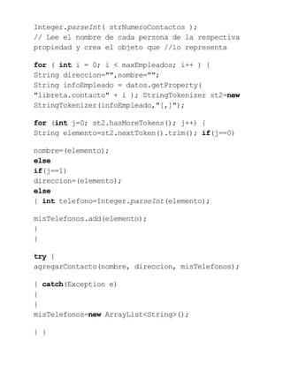 Integer.parseInt( strNumeroContactos );
// Lee el nombre de cada persona de la respectiva
propiedad y crea el objeto que //lo representa
for ( int i = 0; i < maxEmpleados; i++ ) {
String direccion="",nombre="";
String infoEmpleado = datos.getProperty(
"libreta.contacto" + i ); StringTokenizer st2=new
StringTokenizer(infoEmpleado,"[,]");
for (int j=0; st2.hasMoreTokens(); j++) {
String elemento=st2.nextToken().trim(); if(j==0)
nombre=(elemento);
else
if(j==1)
direccion=(elemento);
else
{ int telefono=Integer.parseInt(elemento);
misTelefonos.add(elemento);
}
}
try {
agregarContacto(nombre, direccion, misTelefonos);
} catch(Exception e)
{
}
misTelefonos=new ArrayList<String>();
} }
 