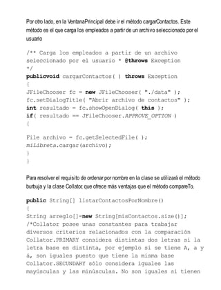 Por otro lado, en la VentanaPrincipal debe ir el método cargarContactos. Este
método es el que carga los empleados a partir de un archivo seleccionado por el
usuario
/** Carga los empleados a partir de un archivo
seleccionado por el usuario * @throws Exception
*/
publicvoid cargarContactos( ) throws Exception
{
JFileChooser fc = new JFileChooser( "./data" );
fc.setDialogTitle( "Abrir archivo de contactos" );
int resultado = fc.showOpenDialog( this );
if( resultado == JFileChooser.APPROVE_OPTION )
{
File archivo = fc.getSelectedFile( );
miLibreta.cargar(archivo);
}
}
Para resolver el requisito de ordenar por nombre en la clase se utilizará el método
burbuja y la clase Collator, que ofrece más ventajas que el método compareTo.
public String[] listarContactosPorNombre()
{
String arreglo[]=new String[misContactos.size()];
/*Collator posee unas constantes para trabajar
diversos criterios relacionados con la comparación
Collator.PRIMARY considera distintas dos letras si la
letra base es distinta, por ejemplo si se tiene A, a y
á, son iguales puesto que tiene la misma base
Collator.SECUNDARY sólo considera iguales las
mayúsculas y las minúsculas. No son iguales si tienen
 