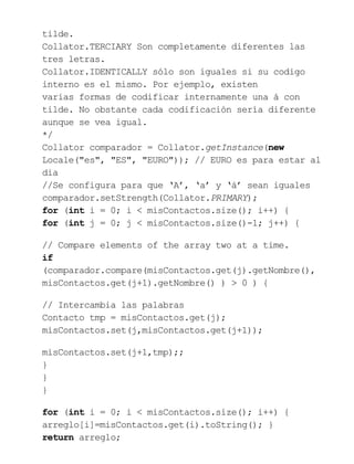 tilde.
Collator.TERCIARY Son completamente diferentes las
tres letras.
Collator.IDENTICALLY sólo son iguales si su codigo
interno es el mismo. Por ejemplo, existen
varias formas de codificar internamente una á con
tilde. No obstante cada codificación sería diferente
aunque se vea igual.
*/
Collator comparador = Collator.getInstance(new
Locale("es", "ES", "EURO")); // EURO es para estar al
dia
//Se configura para que ‘A’, ‘a’ y ‘á’ sean iguales
comparador.setStrength(Collator.PRIMARY);
for (int i = 0; i < misContactos.size(); i++) {
for (int j = 0; j < misContactos.size()-1; j++) {
// Compare elements of the array two at a time.
if
(comparador.compare(misContactos.get(j).getNombre(),
misContactos.get(j+1).getNombre() ) > 0 ) {
// Intercambia las palabras
Contacto tmp = misContactos.get(j);
misContactos.set(j,misContactos.get(j+1));
misContactos.set(j+1,tmp);;
}
}
}
for (int i = 0; i < misContactos.size(); i++) {
arreglo[i]=misContactos.get(i).toString(); }
return arreglo;
 
