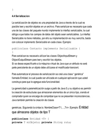 }
4.4 Serializacion
La serialización de objetos es una propiedad de Java a través de la cual es
posible leer y escribir objetos en un archivo. Para serializar es necesario que cada
una de las clases del paquete mundo implemente la interfaz serializable, la cual
obliga a que todos los campos de datos del objeto sean serializables. La interfaz
Serializable no tiene métodos, por ello su implementación es muy sencilla, basta
con colocar implements Serializable en cada clase. Ejemplo:
publicclass Contacto implements Serializable {
}
Para serializar es necesario utilizar las clases ObjectInputStream y
ObjectOutputStream para leer y escribir los objetos.
Si se desea especificarle a la máquina virtual de Java que un atributo no será
parte persistente de un objeto debe utilizarse el modificador transient.
Para automatizar el proceso de serialización se creó una clase “ genérica”
llamada Entidad, la cual puede ser utilizada en cualquier aplicación que usted
construya para que le agregue esta funcionalidad.
La genericidad o parametrización surge a partir de Java 5 y su objetivo es permitir
la creación de estructuras que almacenan elementos de un único tipo, siendo el
compilador quien se encarga de comprobar que no se presenten inconsistencias.
Java también permite la creación de clases
genéricas. Siguiendo la sintaxis: NombreClase<T1,…,Tn>. Ejemplo: Entidad
que almacena objetos de tipo T
publicclass Entidad <T> {
private T miObjeto; private String ruta;
 