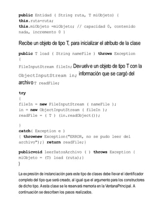 public Entidad ( String ruta, T miObjeto) {
this.ruta=ruta;
this.miObjeto =miObjeto; // capacidad 0, contenido
nada, incremento 0 }
Recibe un objeto de tipo T, para inicializar el atributo de la clase
public T load ( String nameFile ) throws Exception
{
FileInputStream fileIn; Devuelve un objeto de tipo T con la
ObjectInputStream in; información que se cargó del
archivoT readFile;
try
{
fileIn = new FileInputStream ( nameFile );
in = new ObjectInputStream ( fileIn );
readFile = ( T ) (in.readObject());
}
catch( Exception e )
{ thrownew Exception("ERROR, no se pudo leer del
archivo");} return readFile;}
publicvoid leerDatosArchivo ( ) throws Exception {
miObjeto = (T) load (ruta);}
}
La expresión de instanciación para este tipo de clases debe llevar el identificador
completo del tipo que será creado, al igual que el argumento para los constructores
de dicho tipo. Aesta clase se le reservará memoria en la VentanaPrincipal. A
continuación se describen los pasos realizados.
 