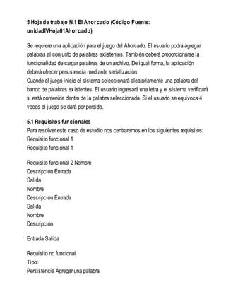 5 Hoja de trabajo N.1 El Ahorcado (Código Fuente:
unidadIVHoja01Ahorcado)
Se requiere una aplicación para el juego del Ahorcado. El usuario podrá agregar
palabras al conjunto de palabras existentes. También deberá proporcionarse la
funcionalidad de cargar palabras de un archivo. De igual forma, la aplicación
deberá ofrecer persistencia mediante serialización.
Cuando el juego inicie el sistema seleccionará aleatoriamente una palabra del
banco de palabras existentes. El usuario ingresará una letra y el sistema verificará
si está contenida dentro de la palabra seleccionada. Si el usuario se equivoca 4
veces el juego se dará por perdido.
5.1 Requisitos funcionales
Para resolver este caso de estudio nos centraremos en los siguientes requisitos:
Requisito funcional 1
Requisito funcional 1
Requisito funcional 2 Nombre
Descripción Entrada
Salida
Nombre
Descripción Entrada
Salida
Nombre
Descripción
Entrada Salida
Requisito no funcional
Tipo:
Persistencia Agregar una palabra
 