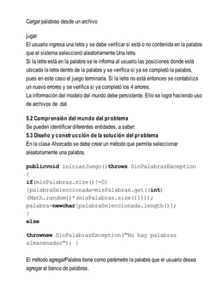 Cargar palabras desde un archivo
jugar
El usuario ingresa una letra y se debe verificar si está o no contenida en la palabra
que el sistema seleccionó aleatoriamente Una letra
Si la letra está en la palabra se le informa al usuario las posiciones donde está
ubicada la letra dentro de la palabra y se verifica si ya se completó la palabra,
pues en este caso el juego terminaría. Si la letra no está entonces se contabiliza
un nuevo errores y se verifica si ya completó los 4 errores.
La información del modelo del mundo debe persistente. Ello se logra haciendo uso
de archivos de .dat
5.2 Comprensión del mundo del problema
Se pueden identificar diferentes entidades, a saber:
5.3 Diseño y construcción de la solución del problema
En la clase Ahorcado se debe crear un método que permita seleccionar
aleatoriamente una palabra.
publicvoid iniciarJuego()throws SinPalabrasException
{
if(misPalabras.size()!=0)
{palabraSeleccionada=misPalabras.get((int)
(Math.random()*(misPalabras.size()1)));
palabra=newchar[palabraSeleccionada.length()];
}
else
thrownew SinPalabrasException("No hay palabras
almacenadas"); }
El método agregarPalabra tiene como parámetro la palabra que el usuario desea
agregar al banco de palabras.
 