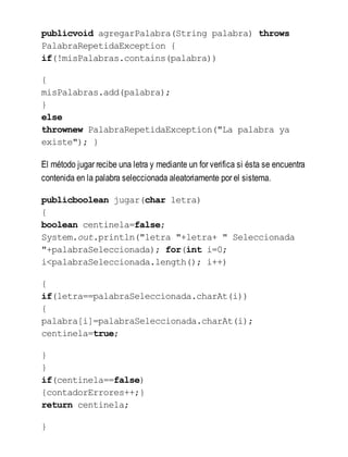 publicvoid agregarPalabra(String palabra) throws
PalabraRepetidaException {
if(!misPalabras.contains(palabra))
{
misPalabras.add(palabra);
}
else
thrownew PalabraRepetidaException("La palabra ya
existe"); }
El método jugar recibe una letra y mediante un for verifica si ésta se encuentra
contenida en la palabra seleccionada aleatoriamente por el sistema.
publicboolean jugar(char letra)
{
boolean centinela=false;
System.out.println("letra "+letra+ " Seleccionada
"+palabraSeleccionada); for(int i=0;
i<palabraSeleccionada.length(); i++)
{
if(letra==palabraSeleccionada.charAt(i))
{
palabra[i]=palabraSeleccionada.charAt(i);
centinela=true;
}
}
if(centinela==false)
{contadorErrores++;}
return centinela;
}
 