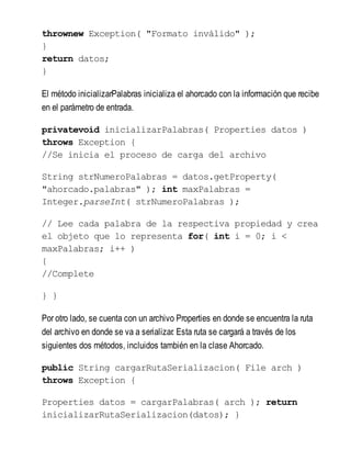 thrownew Exception( "Formato inválido" );
}
return datos;
}
El método inicializarPalabras inicializa el ahorcado con la información que recibe
en el parámetro de entrada.
privatevoid inicializarPalabras( Properties datos )
throws Exception {
//Se inicia el proceso de carga del archivo
String strNumeroPalabras = datos.getProperty(
"ahorcado.palabras" ); int maxPalabras =
Integer.parseInt( strNumeroPalabras );
// Lee cada palabra de la respectiva propiedad y crea
el objeto que lo representa for( int i = 0; i <
maxPalabras; i++ )
{
//Complete
} }
Por otro lado, se cuenta con un archivo Properties en donde se encuentra la ruta
del archivo en donde se va a serializar. Esta ruta se cargará a través de los
siguientes dos métodos, incluidos también en la clase Ahorcado.
public String cargarRutaSerializacion( File arch )
throws Exception {
Properties datos = cargarPalabras( arch ); return
inicializarRutaSerializacion(datos); }
 