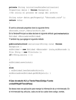 private String inicializarRutaSerializacion(
Properties datos ) throws Exception {
//Se inicia el proceso de carga del archivo
String ruta= datos.getProperty( "ahorcado.ruta" );
return ruta;
}
El archivo ahorcado properties tiene la siguiente forma:
ahorcado.ruta=./data/archivo.dat
En la VentanaPrincipal se debe declarar el siguiente atributo: privatestatic
Entidad <Ahorcado>miEntidad;
Y también hay que agregar el siguiente método
publicstaticvoid serializar(String ruta) throws
Exception {
miEntidad = new Entidad <Ahorcado> (ruta,miAhorcado );
File fOrig = new File(ruta );
if(!fOrig.exists ( ))
{
miEntidad.save(ruta);
}
else
{ miEntidad.leerDatosArchivo();
miAhorcado=miEntidad.getMiObjeto(); }
}
6 Caso de estudio N.2 La Tienda Paisa (Código Fuente:
unidadIVHoja01TiendaPaisa)
Se desea crear una aplicación para manejar la información de un minimercado. En
el minimercado hay artículos, cada uno de los cuales tiene codigo, nombre,
 
