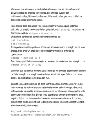 elementos que seconocer la cantidad de elementos que se van a almacenar.
En Java todos los arreglos son objetos. Los arreglos pueden ser
unidimensionales, bidimensionales o multidimensionales, pero esta unidad se
concentra en los unidimensionales.
Todo arreglo debe declararse y se le debe reservar memoria para poder ser
utilizado. Un arreglo se declara de la siguiente forma: <tipo>[] <nombre>;
También es válido: <tipo><nombre>[];
Un ejemplo concreto de cómo se declara un arreglo es:
int[] edades;
ó int edades[];
Es importante resaltar, que hasta ahora solo se ha declarado el arreglo, no ha sido
creado. Para crear un arreglo se le debe reservar memoria, a través del
operadornew:
edades = new int[10];
También es posible iniciar un arreglo al momento de su declaración, ejemplo: int
edades[]={4,56,34,13};
Luego de que se reserva memoria Java inicializa los arreglos dependiendo del tipo
de dato, ejemplo si el arreglo es de enteros, se inicializa por defecto con ceros,
pero si es de objetos se inicializa con null.
Cuando se declara un arreglo se debe usar el operador de indexación “ []” . Este
indica que se va a almacenar una lista de elementos del mismo tipo. Gracias a
este operador es posible acceder a cada uno de los elementos almacenados en la
estructura contenedora fija. Ello se logra escribiendo primero el nombre del array,
seguido de los corchetes que tendrán en su interior una variable de tipo entero,
denominada índice, que indicará la posición a la cual se desea acceder. Ejemplo,
si se tiene el siguiente arreglo:
Empleado misEmpleados[];
misEmpleados=new Empleado[MAXIMO_EMPLEADOS];
 