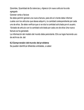 2)nombre, 3)cantidad de Existencias y 4)precio Un nuevo artículo ha sido
agregado
Generar venta o factura
Se debe permitir generar una nueva factura, para ello el cliente debe informar
cuales son los artículos que desea adquirir y la cantidad correspondiente por cada
uno de ellos. Se debe verificar que si exista la cantidad solicitada por el usuario.
1)listado de articulo con la cantidad solicitada por cada uno de ellos Una nueva
factura se ha generado
La información del modelo del mundo debe persistente. Ello se logra haciendo uso
de archivos de .dat
6.2 Comprensión del mundo del problema
Se pueden identificar diferentes entidades, a saber:
 