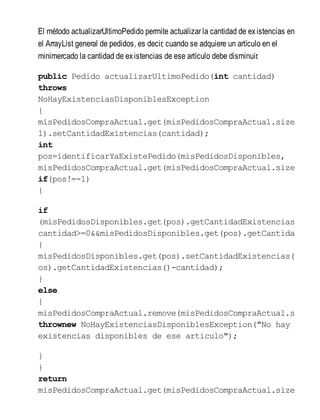 El método actualizarUltimoPedido permite actualizar la cantidad de existencias en
el ArrayList general de pedidos, es decir, cuando se adquiere un artículo en el
minimercado la cantidad de existencias de ese artículo debe disminuir.
public Pedido actualizarUltimoPedido(int cantidad)
throws
NoHayExistenciasDisponiblesException
{
misPedidosCompraActual.get(misPedidosCompraActual.size
1).setCantidadExistencias(cantidad);
int
pos=identificarYaExistePedido(misPedidosDisponibles,
misPedidosCompraActual.get(misPedidosCompraActual.size
if(pos!=-1)
{
if
(misPedidosDisponibles.get(pos).getCantidadExistencias
cantidad>=0&&misPedidosDisponibles.get(pos).getCantidad
{
misPedidosDisponibles.get(pos).setCantidadExistencias(m
os).getCantidadExistencias()-cantidad);
}
else
{
misPedidosCompraActual.remove(misPedidosCompraActual.s
thrownew NoHayExistenciasDisponiblesException("No hay
existencias disponibles de ese articulo");
}
}
return
misPedidosCompraActual.get(misPedidosCompraActual.size
 