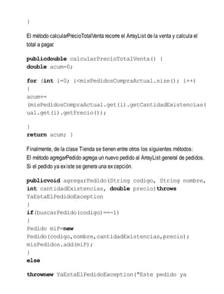 }
El método calcularPrecioTotalVenta recorre el ArrayList de la venta y calcula el
total a pagar.
publicdouble calcularPrecioTotalVenta() {
double acum=0;
for (int i=0; i<misPedidosCompraActual.size(); i++)
{
acum+=
(misPedidosCompraActual.get(i).getCantidadExistencias(
ual.get(i).getPrecio());
}
return acum; }
Finalmente, de la clase Tienda se tienen entre otros los siguientes métodos:
El método agregarPedido agrega un nuevo pedido al ArrayList general de pedidos.
Si el pedido ya existe se genera una excepción.
publicvoid agregarPedido(String codigo, String nombre,
int cantidadExistencias, double precio)throws
YaEstaElPedidoException
{
if(buscarPedido(codigo)==-1)
{
Pedido miP=new
Pedido(codigo,nombre,cantidadExistencias,precio);
misPedidos.add(miP);
}
else
thrownew YaEstaElPedidoException("Este pedido ya
 