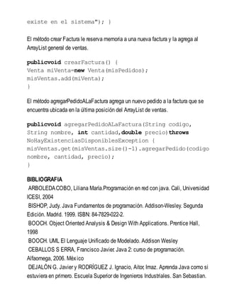existe en el sistema"); }
El método crear Factura le reserva memoria a una nueva factura y la agrega al
ArrayList general de ventas.
publicvoid crearFactura() {
Venta miVenta=new Venta(misPedidos);
misVentas.add(miVenta);
}
El método agregarPedidoALaFactura agrega un nuevo pedido a la factura que se
encuentra ubicada en la última posición del ArrayList de ventas.
publicvoid agregarPedidoALaFactura(String codigo,
String nombre, int cantidad,double precio)throws
NoHayExistenciasDisponiblesException {
misVentas.get(misVentas.size()-1).agregarPedido(codigo
nombre, cantidad, precio);
}
BIBLIOGRAFIA
ARBOLEDACOBO, Liliana María.Programación en red con java. Cali, Universidad
ICESI, 2004
BISHOP, Judy. Java Fundamentos de programación. Addison-Wesley. Segunda
Edición. Madrid. 1999. ISBN: 84-7829-022-2.
BOOCH. Object Oriented Analysis & Design With Applications. Prentice Hall,
1998
BOOCH. UML El Lenguaje Unificado de Modelado. Addison Wesley
CEBALLOS S ERRA, Francisco Javier. Java 2: curso de programación.
Alfaomega, 2006. México
DEJALÓN G. Javier y RODRÍGUEZ J. Ignacio, Aitor, Imaz. Aprenda Java como si
estuviera en primero. Escuela Superior de Ingenieros Industriales. San Sebastian.
 