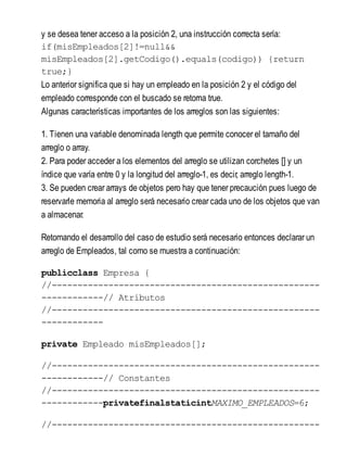 y se desea tener acceso a la posición 2, una instrucción correcta sería:
if(misEmpleados[2]!=null&&
misEmpleados[2].getCodigo().equals(codigo)) {return
true;}
Lo anterior significa que si hay un empleado en la posición 2 y el código del
empleado corresponde con el buscado se retorna true.
Algunas características importantes de los arreglos son las siguientes:
1. Tienen una variable denominada length que permite conocer el tamaño del
arreglo o array.
2. Para poder acceder a los elementos del arreglo se utilizan corchetes [] y un
índice que varía entre 0 y la longitud del arreglo-1, es decir, arreglo length-1.
3. Se pueden crear arrays de objetos pero hay que tener precaución pues luego de
reservarle memoria al arreglo será necesario crear cada uno de los objetos que van
a almacenar.
Retomando el desarrollo del caso de estudio será necesario entonces declarar un
arreglo de Empleados, tal como se muestra a continuación:
publicclass Empresa {
//----------------------------------------------------
------------// Atributos
//----------------------------------------------------
------------
private Empleado misEmpleados[];
//----------------------------------------------------
------------// Constantes
//----------------------------------------------------
------------privatefinalstaticintMAXIMO_EMPLEADOS=6;
//----------------------------------------------------
 
