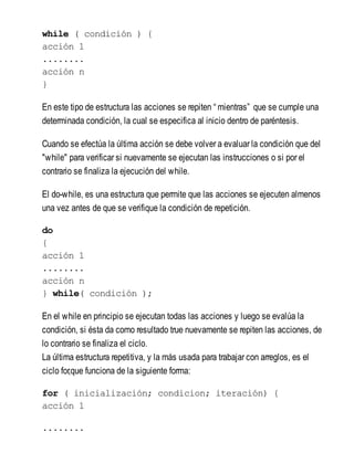 while ( condición ) {
acción 1
........
acción n
}
En este tipo de estructura las acciones se repiten “ mientras” que se cumple una
determinada condición, la cual se especifica al inicio dentro de paréntesis.
Cuando se efectúa la última acción se debe volver a evaluar la condición que del
"while" para verificar si nuevamente se ejecutan las instrucciones o si por el
contrario se finaliza la ejecución del while.
El do-while, es una estructura que permite que las acciones se ejecuten almenos
una vez antes de que se verifique la condición de repetición.
do
{
acción 1
........
acción n
} while( condición );
En el while en principio se ejecutan todas las acciones y luego se evalúa la
condición, si ésta da como resultado true nuevamente se repiten las acciones, de
lo contrario se finaliza el ciclo.
La última estructura repetitiva, y la más usada para trabajar con arreglos, es el
ciclo for,que funciona de la siguiente forma:
for ( inicialización; condicion; iteración) {
acción 1
........
 