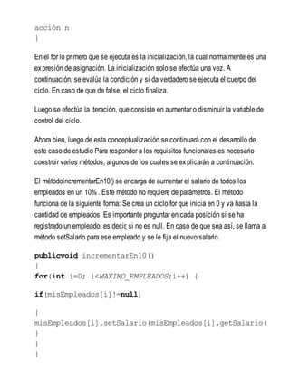 acción n
}
En el for lo primero que se ejecuta es la inicialización, la cual normalmente es una
expresión de asignación. La inicialización solo se efectúa una vez. A
continuación, se evalúa la condición y si da verdadero se ejecuta el cuerpo del
ciclo. En caso de que de false, el ciclo finaliza.
Luego se efectúa la iteración, que consiste en aumentar o disminuir la variable de
control del ciclo.
Ahora bien, luego de esta conceptualización se continuará con el desarrollo de
este caso de estudio Para responder a los requisitos funcionales es necesario
construir varios métodos, algunos de los cuales se explicarán a continuación:
El métodoincrementarEn10() se encarga de aumentar el salario de todos los
empleados en un 10% . Este método no requiere de parámetros. El método
funciona de la siguiente forma: Se crea un ciclo for que inicia en 0 y va hasta la
cantidad de empleados. Es importante preguntar en cada posición si se ha
registrado un empleado, es decir, si no es null. En caso de que sea así, se llama al
método setSalario para ese empleado y se le fija el nuevo salario.
publicvoid incrementarEn10()
{
for(int i=0; i<MAXIMO_EMPLEADOS;i++) {
if(misEmpleados[i]!=null)
{
misEmpleados[i].setSalario(misEmpleados[i].getSalario(
}
}
}
 