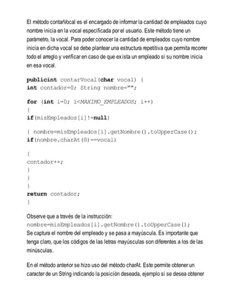 El método contarVocal es el encargado de informar la cantidad de empleados cuyo
nombre inicia en la vocal especificada por el usuario. Este método tiene un
parámetro, la vocal. Para poder conocer la cantidad de empleados cuyo nombre
inicia en dicha vocal se debe plantear una estructura repetitiva que permita recorrer
todo el arreglo y verificar en caso de que exista un empleado si su nombre inicia
en esa vocal.
publicint contarVocal(char vocal) {
int contador=0; String nombre="";
for (int i=0; i<MAXIMO_EMPLEADOS; i++)
{
if(misEmpleados[i]!=null)
{ nombre=misEmpleados[i].getNombre().toUpperCase();
if(nombre.charAt(0)==vocal)
{
contador++;
}
}
}
return contador;
}
Observe que a través de la instrucción:
nombre=misEmpleados[i].getNombre().toUpperCase();
Se captura el nombre del empleado y se pasa a mayúscula. Es importante que
tenga claro, que los códigos de las letras mayúsculas son diferentes a los de las
minúsculas.
En el método anterior se hizo uso del método charAt. Este permite obtener un
caracter de un String indicando la posición deseada, ejemplo si se desea obtener
 