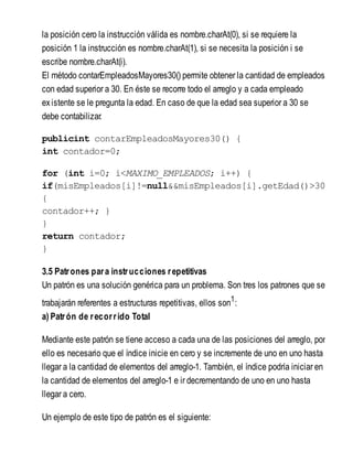 la posición cero la instrucción válida es nombre.charAt(0), si se requiere la
posición 1 la instrucción es nombre.charAt(1), si se necesita la posición i se
escribe nombre.charAt(i).
El método contarEmpleadosMayores30() permite obtener la cantidad de empleados
con edad superior a 30. En éste se recorre todo el arreglo y a cada empleado
existente se le pregunta la edad. En caso de que la edad sea superior a 30 se
debe contabilizar.
publicint contarEmpleadosMayores30() {
int contador=0;
for (int i=0; i<MAXIMO_EMPLEADOS; i++) {
if(misEmpleados[i]!=null&&misEmpleados[i].getEdad()>30
{
contador++; }
}
return contador;
}
3.5 Patrones para instrucciones repetitivas
Un patrón es una solución genérica para un problema. Son tres los patrones que se
trabajarán referentes a estructuras repetitivas, ellos son1
:
a) Patrón de recorrido Total
Mediante este patrón se tiene acceso a cada una de las posiciones del arreglo, por
ello es necesario que el índice inicie en cero y se incremente de uno en uno hasta
llegar a la cantidad de elementos del arreglo-1. También, el índice podría iniciar en
la cantidad de elementos del arreglo-1 e ir decrementando de uno en uno hasta
llegar a cero.
Un ejemplo de este tipo de patrón es el siguiente:
 