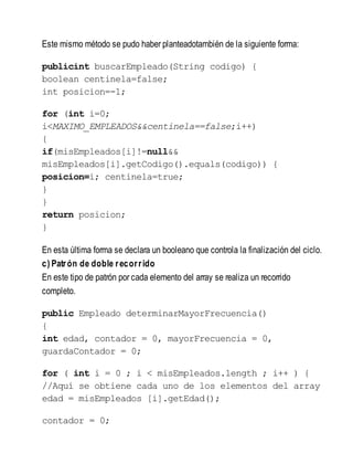 Este mismo método se pudo haber planteadotambién de la siguiente forma:
publicint buscarEmpleado(String codigo) {
boolean centinela=false;
int posicion=-1;
for (int i=0;
i<MAXIMO_EMPLEADOS&&centinela==false;i++)
{
if(misEmpleados[i]!=null&&
misEmpleados[i].getCodigo().equals(codigo)) {
posicion=i; centinela=true;
}
}
return posicion;
}
En esta última forma se declara un booleano que controla la finalización del ciclo.
c) Patrón de doble recorrido
En este tipo de patrón por cada elemento del array se realiza un recorrido
completo.
public Empleado determinarMayorFrecuencia()
{
int edad, contador = 0, mayorFrecuencia = 0,
guardaContador = 0;
for ( int i = 0 ; i < misEmpleados.length ; i++ ) {
//Aquí se obtiene cada uno de los elementos del array
edad = misEmpleados [i].getEdad();
contador = 0;
 
