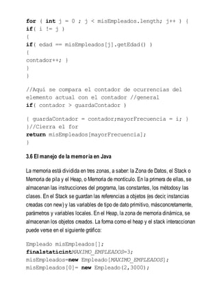 for ( int j = 0 ; j < misEmpleados.length; j++ ) {
if( i != j )
{
if( edad == misEmpleados[j].getEdad() )
{
contador++; }
}
}
//Aquí se compara el contador de ocurrencias del
elemento actual con el contador //general
if( contador > guardaContador )
{ guardaContador = contador;mayorFrecuencia = i; }
}//Cierra el for
return misEmpleados[mayorFrecuencia];
}
3.6 El manejo de la memoria en Java
La memoria está dividida en tres zonas, a saber: la Zona de Datos, el Stack o
Memoria de pila y el Heap, o Memoria de montículo. En la primera de ellas, se
almacenan las instrucciones del programa, las constantes, los métodosy las
clases. En el Stack se guardan las referencias a objetos (es decir, instancias
creadas con new) y las variables de tipo de dato primitivo, másconcretamente,
parámetros y variables locales. En el Heap, la zona de memoria dinámica, se
almacenan los objetos creados. La forma como el heap y el stack interaccionan
puede verse en el siguiente gráfico:
Empleado misEmpleados[];
finalstaticintMAXIMO_EMPLEADOS=3;
misEmpleados=new Empleado[MAXIMO_EMPLEADOS];
misEmpleados[0]= new Empleado(2,3000);
 