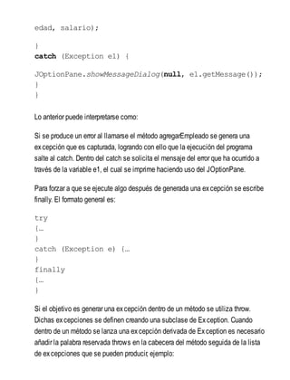 edad, salario);
}
catch (Exception e1) {
JOptionPane.showMessageDialog(null, e1.getMessage());
}
}
Lo anterior puede interpretarse como:
Si se produce un error al llamarse el método agregarEmpleado se genera una
excepción que es capturada, logrando con ello que la ejecución del programa
salte al catch. Dentro del catch se solicita el mensaje del error que ha ocurrido a
través de la variable e1, el cual se imprime haciendo uso del JOptionPane.
Para forzar a que se ejecute algo después de generada una excepción se escribe
finally. El formato general es:
try
{…
}
catch (Exception e) {…
}
finally
{…
}
Si el objetivo es generar una excepción dentro de un método se utiliza throw.
Dichas excepciones se definen creando una subclase de Exception. Cuando
dentro de un método se lanza una excepción derivada de Exception es necesario
añadir la palabra reservada throws en la cabecera del método seguida de la lista
de excepciones que se pueden producir, ejemplo:
 