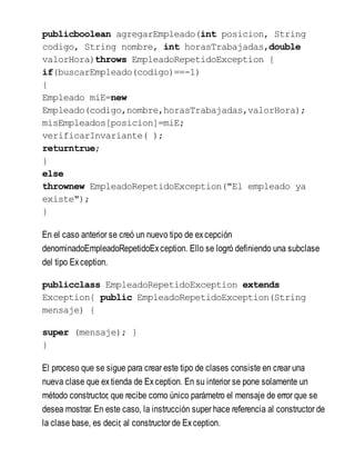 publicboolean agregarEmpleado(int posicion, String
codigo, String nombre, int horasTrabajadas,double
valorHora)throws EmpleadoRepetidoException {
if(buscarEmpleado(codigo)==-1)
{
Empleado miE=new
Empleado(codigo,nombre,horasTrabajadas,valorHora);
misEmpleados[posicion]=miE;
verificarInvariante( );
returntrue;
}
else
thrownew EmpleadoRepetidoException("El empleado ya
existe");
}
En el caso anterior se creó un nuevo tipo de excepción
denominadoEmpleadoRepetidoException. Ello se logró definiendo una subclase
del tipo Exception.
publicclass EmpleadoRepetidoException extends
Exception{ public EmpleadoRepetidoException(String
mensaje) {
super (mensaje); }
}
El proceso que se sigue para crear este tipo de clases consiste en crear una
nueva clase que extienda de Exception. En su interior se pone solamente un
método constructor, que recibe como único parámetro el mensaje de error que se
desea mostrar. En este caso, la instrucción super hace referencia al constructor de
la clase base, es decir, al constructor de Exception.
 