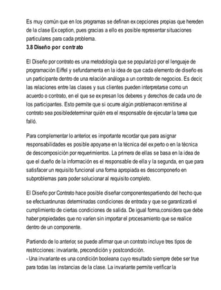 Es muy común que en los programas se definan excepciones propias que hereden
de la clase Exception, pues gracias a ello es posible representar situaciones
particulares para cada problema.
3.8 Diseño por contrato
El Diseño por contrato es una metodología que se popularizó por el lenguaje de
programación Eiffel y sefundamenta en la idea de que cada elemento de diseño es
un participante dentro de una relación análoga a un contrato de negocios. Es decir,
las relaciones entre las clases y sus clientes pueden interpretarse como un
acuerdo o contrato, en el que se expresan los deberes y derechos de cada uno de
los participantes. Esto permite que si ocurre algún problemacon remitirse al
contrato sea posibledeterminar quién era el responsable de ejecutar la tarea que
falló.
Para complementar lo anterior, es importante recordar que para asignar
responsabilidades es posible apoyarse en la técnica del experto o en la técnica
de descomposición por requerimientos. La primera de ellas se basa en la idea de
que el dueño de la información es el responsable de ella y la segunda, en que para
satisfacer un requisito funcional una forma apropiada es descomponerlo en
subproblemas para poder solucionar al requisito completo.
El Diseño por Contrato hace posible diseñar componentespartiendo del hecho que
se efectuaránunas determinadas condiciones de entrada y que se garantizará el
cumplimiento de ciertas condiciones de salida. De igual forma,considera que debe
haber propiedades que no varíen sin importar el procesamiento que se realice
dentro de un componente.
Partiendo de lo anterior, se puede afirmar que un contrato incluye tres tipos de
restricciones: invariante, precondición y postcondición.
- Una invariante es una condición booleana cuyo resultado siempre debe ser true
para todas las instancias de la clase. La invariante permite verificar la
 