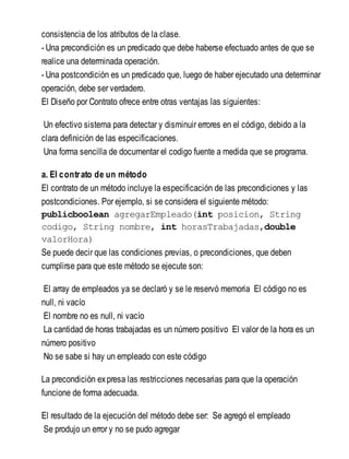 consistencia de los atributos de la clase.
- Una precondición es un predicado que debe haberse efectuado antes de que se
realice una determinada operación.
- Una postcondición es un predicado que, luego de haber ejecutado una determinar
operación, debe ser verdadero.
El Diseño por Contrato ofrece entre otras ventajas las siguientes:
Un efectivo sistema para detectar y disminuir errores en el código, debido a la
clara definición de las especificaciones.
Una forma sencilla de documentar el codigo fuente a medida que se programa.
a. El contrato de un método
El contrato de un método incluye la especificación de las precondiciones y las
postcondiciones. Por ejemplo, si se considera el siguiente método:
publicboolean agregarEmpleado(int posicion, String
codigo, String nombre, int horasTrabajadas,double
valorHora)
Se puede decir que las condiciones previas, o precondiciones, que deben
cumplirse para que este método se ejecute son:
El array de empleados ya se declaró y se le reservó memoria El código no es
null, ni vacío
El nombre no es null, ni vacío
La cantidad de horas trabajadas es un número positivo El valor de la hora es un
número positivo
No se sabe si hay un empleado con este código
La precondición expresa las restricciones necesarias para que la operación
funcione de forma adecuada.
El resultado de la ejecución del método debe ser: Se agregó el empleado
Se produjo un error y no se pudo agregar
 