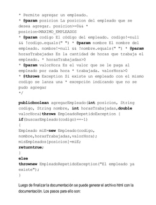 * Permite agregar un empleado.
* @param posicion La posicion del empleado que se
desea agregar. posicion>=0&& *
posicion<MAXIMO_EMPLEADOS
* @param codigo El código del empleado. codigo!=null
&& !codigo.equals(" ") * @param nombre El nombre del
empleado. nombre!=null && !nombre.equals(" ") * @param
horasTrabajadas Es la cantidad de horas que trabaja el
empleado. * horasTrabajadas>0
* @param valorHora Es el valor que se le paga al
empleado por cada hora * trabajada. valorHora>0
* @throws Exception Si existe un empleado con el mismo
codigo se lanza una * excepción indicando que no se
pudo agregar
*/
publicboolean agregarEmpleado(int posicion, String
codigo, String nombre, int horasTrabajadas,double
valorHora)throws EmpleadoRepetidoException {
if(buscarEmpleado(codigo)==-1)
{
Empleado miE=new Empleado(codigo,
nombre,horasTrabajadas,valorHora);
misEmpleados[posicion]=miE;
returntrue;
}
else
thrownew EmpleadoRepetidoException("El empleado ya
existe");
}
Luego de finalizar la documentación se puede generar el archivo html con la
documentación. Los pasos para ello son:
 